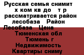 Русская семья снимит 2-х ком.кв.до 15т.р.рассматривается район лесобаза › Район ­ Лесобаза › Цена ­ 14 000 - Тюменская обл., Тюмень г. Недвижимость » Квартиры сниму   